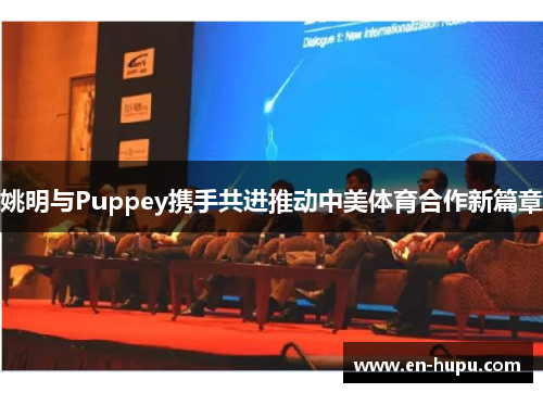姚明与Puppey携手共进推动中美体育合作新篇章